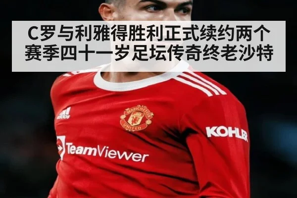 C罗与利雅得胜利正式续约两个赛季四十一岁足坛传奇终老沙特