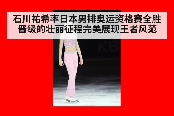 石川祐希率日本男排奥运资格赛全胜晋级的壮丽征程完美展现王者风范