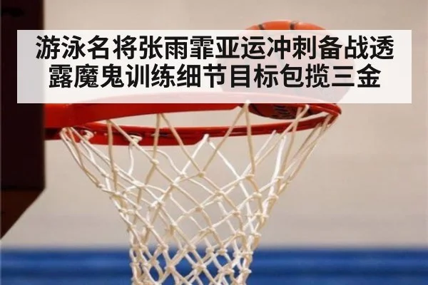 游泳名将张雨霏亚运冲刺备战透露魔鬼训练细节目标包揽三金