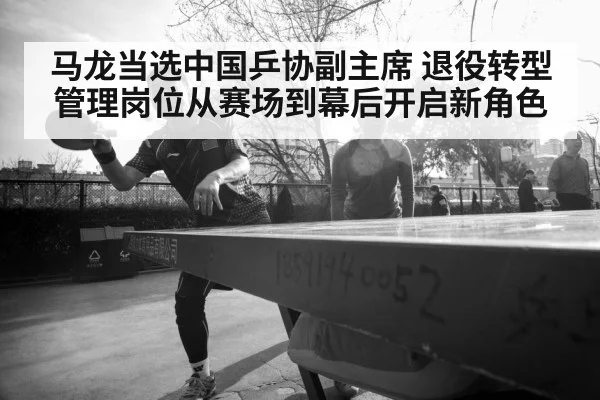 马龙当选中国乒协副主席 退役转型管理岗位从赛场到幕后开启新角色